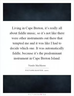 Living in Cape Breton, it’s really all about fiddle music, so it’s not like there were other instruments out there that tempted me and it was like I had to decide which one. It was automatically fiddle, because it’s the predominant instrument in Cape Breton Island Picture Quote #1