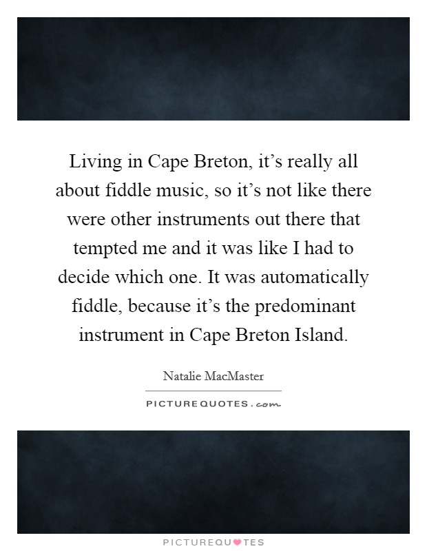 Living in Cape Breton, it's really all about fiddle music, so it's not like there were other instruments out there that tempted me and it was like I had to decide which one. It was automatically fiddle, because it's the predominant instrument in Cape Breton Island Picture Quote #1