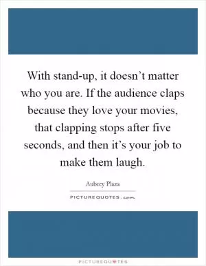 With stand-up, it doesn’t matter who you are. If the audience claps because they love your movies, that clapping stops after five seconds, and then it’s your job to make them laugh Picture Quote #1