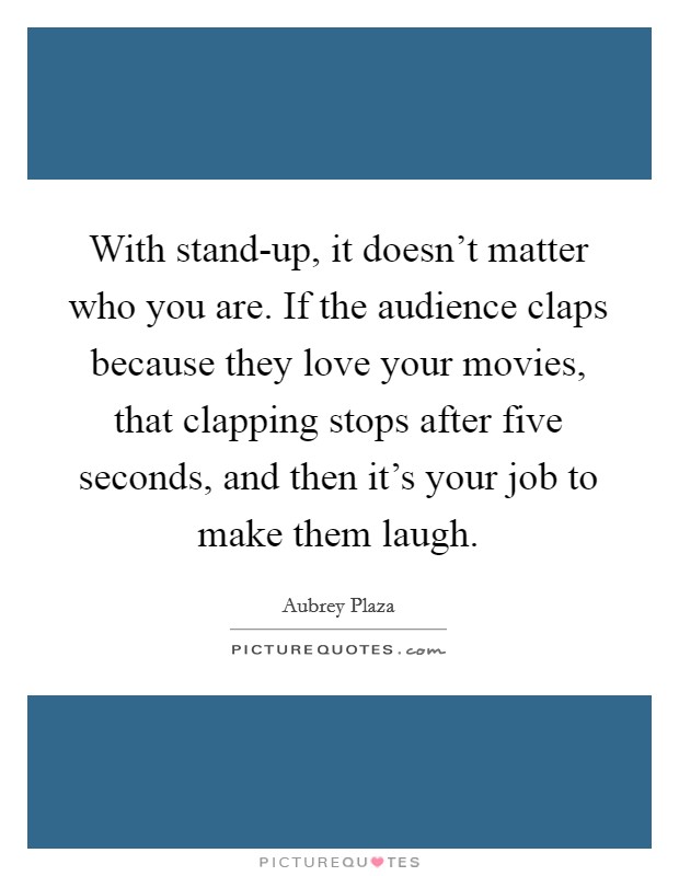 With stand-up, it doesn't matter who you are. If the audience claps because they love your movies, that clapping stops after five seconds, and then it's your job to make them laugh Picture Quote #1