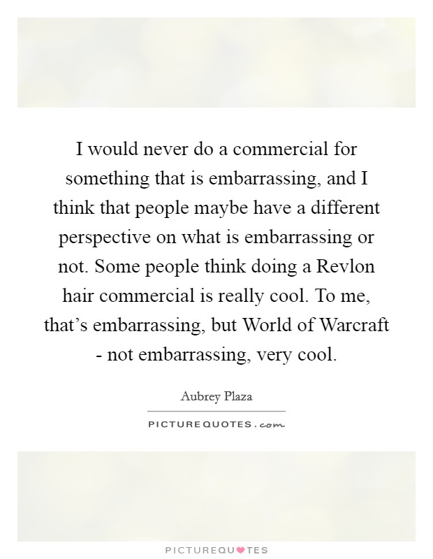 I would never do a commercial for something that is embarrassing, and I think that people maybe have a different perspective on what is embarrassing or not. Some people think doing a Revlon hair commercial is really cool. To me, that's embarrassing, but World of Warcraft - not embarrassing, very cool Picture Quote #1