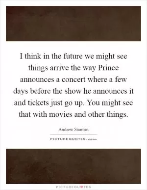I think in the future we might see things arrive the way Prince announces a concert where a few days before the show he announces it and tickets just go up. You might see that with movies and other things Picture Quote #1