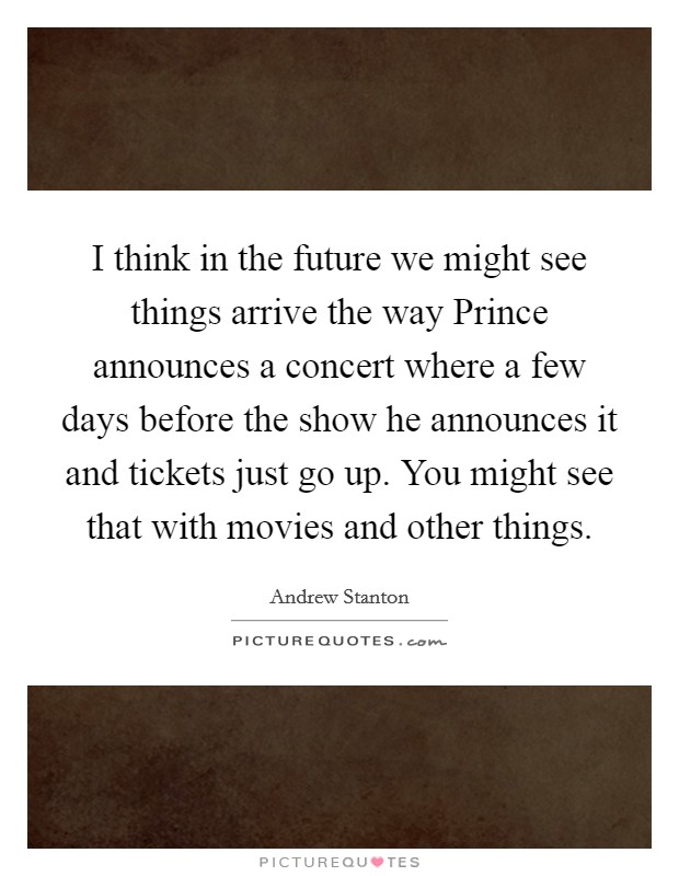 I think in the future we might see things arrive the way Prince announces a concert where a few days before the show he announces it and tickets just go up. You might see that with movies and other things Picture Quote #1