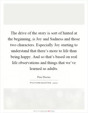 The drive of the story is sort of hinted at the beginning, is Joy and Sadness and those two characters. Especially Joy starting to understand that there’s more to life than being happy. And so that’s based on real life observations and things that we’ve learned as adults Picture Quote #1