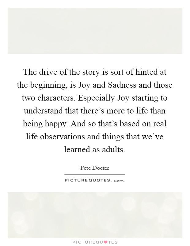 The drive of the story is sort of hinted at the beginning, is Joy and Sadness and those two characters. Especially Joy starting to understand that there's more to life than being happy. And so that's based on real life observations and things that we've learned as adults Picture Quote #1