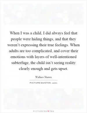 When I was a child, I did always feel that people were hiding things, and that they weren’t expressing their true feelings. When adults are too complicated, and cover their emotions with layers of well-intentioned subterfuge, the child isn’t seeing reality clearly enough and gets upset Picture Quote #1