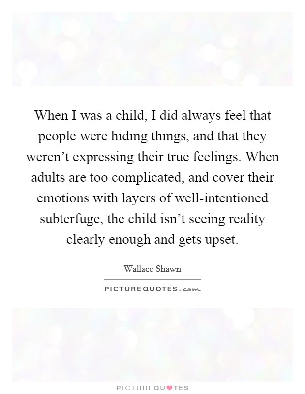 When I was a child, I did always feel that people were hiding things, and that they weren't expressing their true feelings. When adults are too complicated, and cover their emotions with layers of well-intentioned subterfuge, the child isn't seeing reality clearly enough and gets upset Picture Quote #1