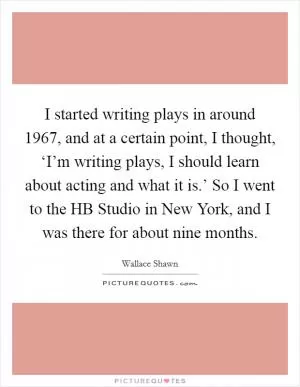 I started writing plays in around 1967, and at a certain point, I thought, ‘I’m writing plays, I should learn about acting and what it is.’ So I went to the HB Studio in New York, and I was there for about nine months Picture Quote #1