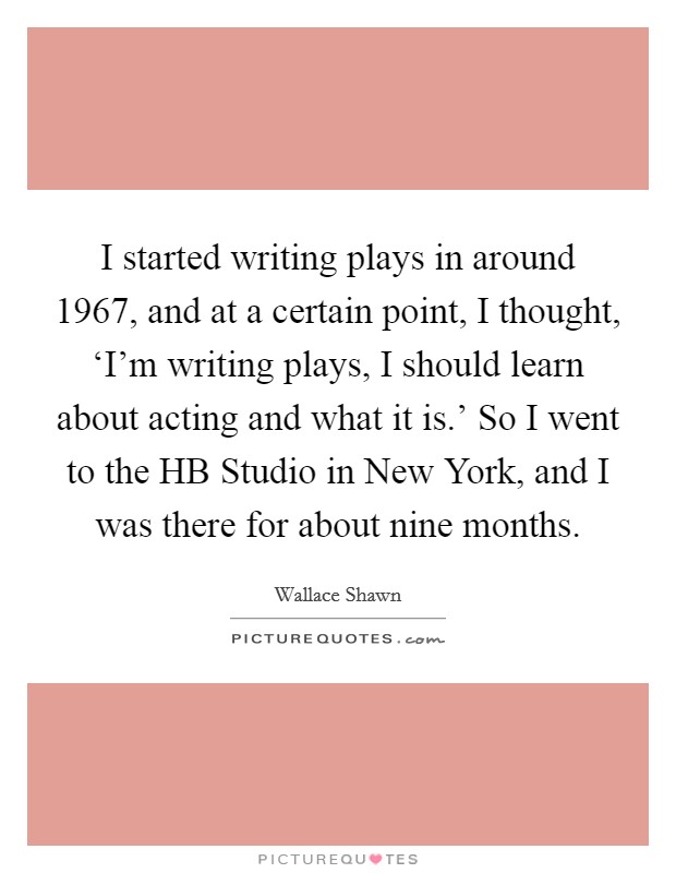 I started writing plays in around 1967, and at a certain point, I thought, ‘I'm writing plays, I should learn about acting and what it is.' So I went to the HB Studio in New York, and I was there for about nine months Picture Quote #1