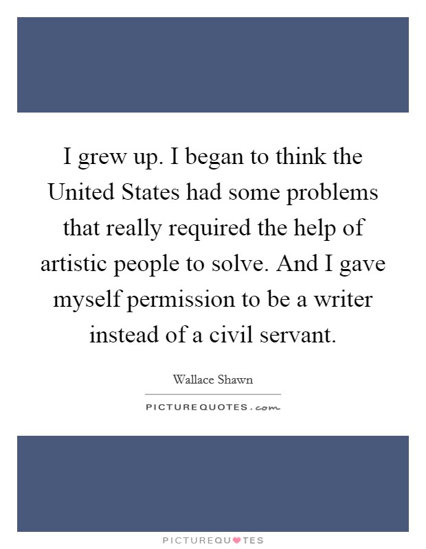 I grew up. I began to think the United States had some problems that really required the help of artistic people to solve. And I gave myself permission to be a writer instead of a civil servant Picture Quote #1