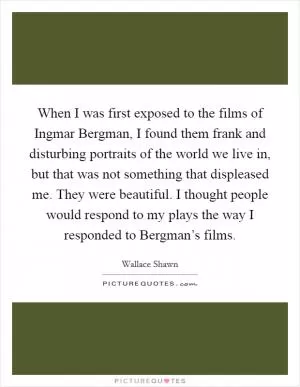 When I was first exposed to the films of Ingmar Bergman, I found them frank and disturbing portraits of the world we live in, but that was not something that displeased me. They were beautiful. I thought people would respond to my plays the way I responded to Bergman’s films Picture Quote #1