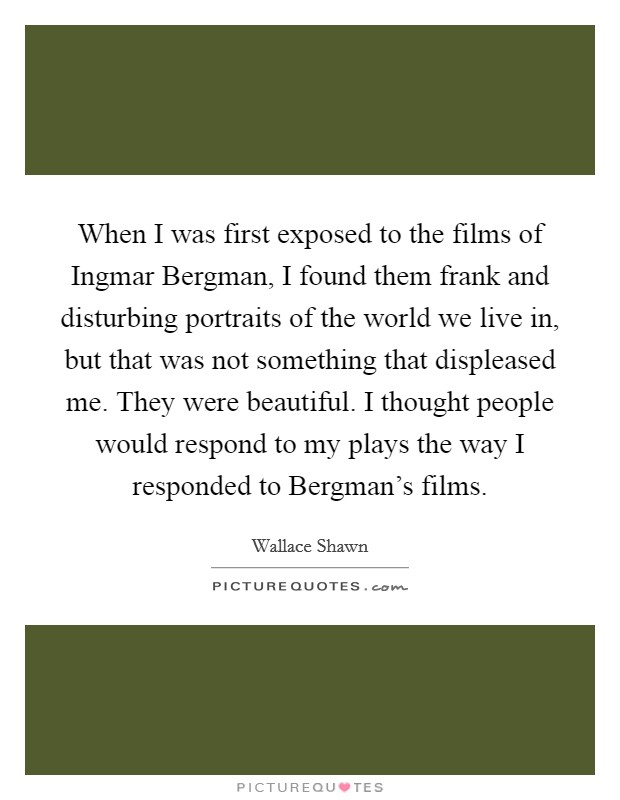 When I was first exposed to the films of Ingmar Bergman, I found them frank and disturbing portraits of the world we live in, but that was not something that displeased me. They were beautiful. I thought people would respond to my plays the way I responded to Bergman's films Picture Quote #1