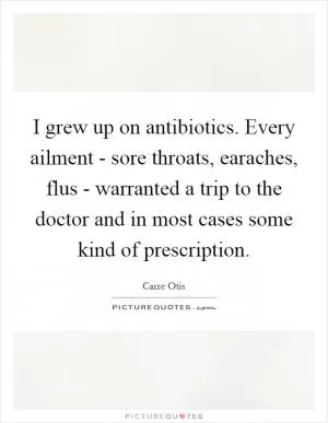 I grew up on antibiotics. Every ailment - sore throats, earaches, flus - warranted a trip to the doctor and in most cases some kind of prescription Picture Quote #1