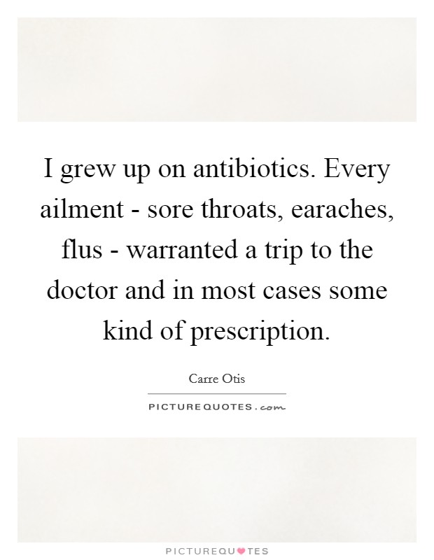 I grew up on antibiotics. Every ailment - sore throats, earaches, flus - warranted a trip to the doctor and in most cases some kind of prescription Picture Quote #1