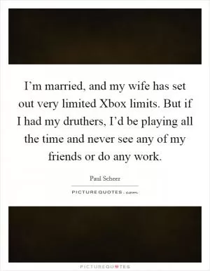 I’m married, and my wife has set out very limited Xbox limits. But if I had my druthers, I’d be playing all the time and never see any of my friends or do any work Picture Quote #1