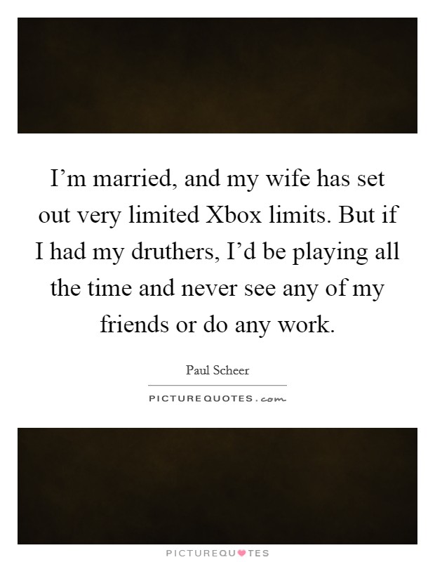 I'm married, and my wife has set out very limited Xbox limits. But if I had my druthers, I'd be playing all the time and never see any of my friends or do any work Picture Quote #1