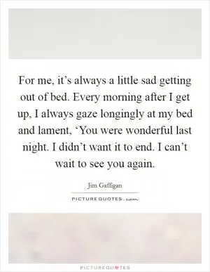 For me, it’s always a little sad getting out of bed. Every morning after I get up, I always gaze longingly at my bed and lament, ‘You were wonderful last night. I didn’t want it to end. I can’t wait to see you again Picture Quote #1