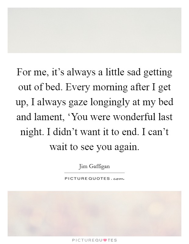 For me, it's always a little sad getting out of bed. Every morning after I get up, I always gaze longingly at my bed and lament, ‘You were wonderful last night. I didn't want it to end. I can't wait to see you again Picture Quote #1
