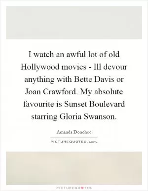 I watch an awful lot of old Hollywood movies - Ill devour anything with Bette Davis or Joan Crawford. My absolute favourite is Sunset Boulevard starring Gloria Swanson Picture Quote #1