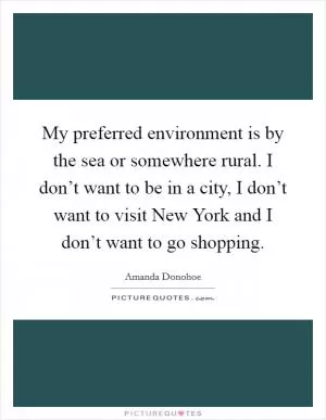 My preferred environment is by the sea or somewhere rural. I don’t want to be in a city, I don’t want to visit New York and I don’t want to go shopping Picture Quote #1