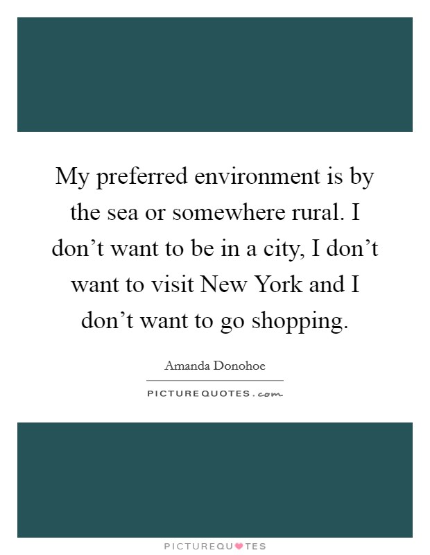 My preferred environment is by the sea or somewhere rural. I don't want to be in a city, I don't want to visit New York and I don't want to go shopping Picture Quote #1