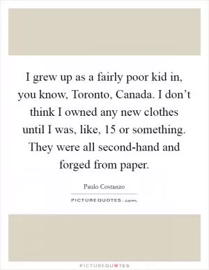 I grew up as a fairly poor kid in, you know, Toronto, Canada. I don’t think I owned any new clothes until I was, like, 15 or something. They were all second-hand and forged from paper Picture Quote #1