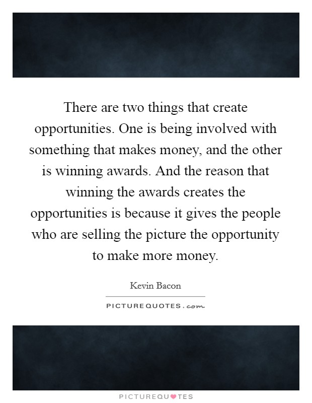 There are two things that create opportunities. One is being involved with something that makes money, and the other is winning awards. And the reason that winning the awards creates the opportunities is because it gives the people who are selling the picture the opportunity to make more money Picture Quote #1