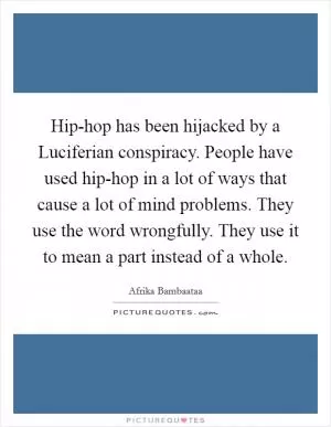 Hip-hop has been hijacked by a Luciferian conspiracy. People have used hip-hop in a lot of ways that cause a lot of mind problems. They use the word wrongfully. They use it to mean a part instead of a whole Picture Quote #1