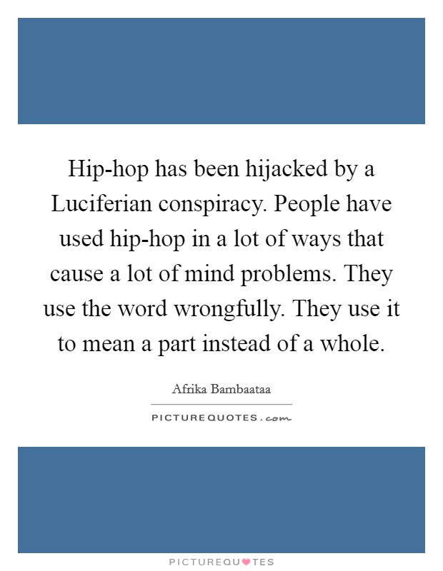 Hip-hop has been hijacked by a Luciferian conspiracy. People have used hip-hop in a lot of ways that cause a lot of mind problems. They use the word wrongfully. They use it to mean a part instead of a whole Picture Quote #1
