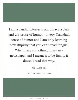 I am a candid interview and I have a dark and dry sense of humor - a very Canadian sense of humor and I am only learning now stupidly that you can’t read tongue. When I say something funny in a newspaper and I meant it to be funny, it doesn’t read that way Picture Quote #1