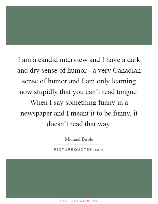 I am a candid interview and I have a dark and dry sense of humor - a very Canadian sense of humor and I am only learning now stupidly that you can't read tongue. When I say something funny in a newspaper and I meant it to be funny, it doesn't read that way Picture Quote #1