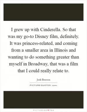 I grew up with Cinderella. So that was my go-to Disney film, definitely. It was princess-related, and coming from a smaller area in Illinois and wanting to do something greater than myself in Broadway, that was a film that I could really relate to Picture Quote #1