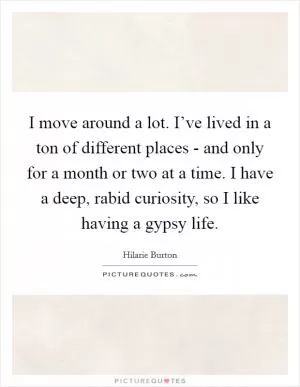 I move around a lot. I’ve lived in a ton of different places - and only for a month or two at a time. I have a deep, rabid curiosity, so I like having a gypsy life Picture Quote #1