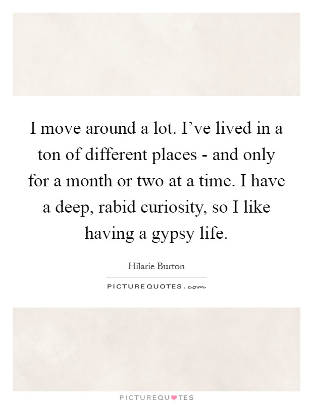 I move around a lot. I've lived in a ton of different places - and only for a month or two at a time. I have a deep, rabid curiosity, so I like having a gypsy life Picture Quote #1