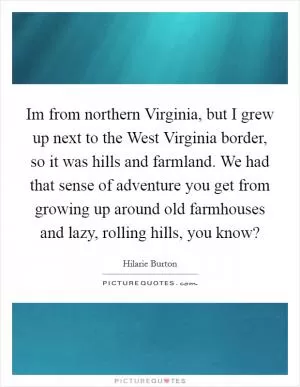 Im from northern Virginia, but I grew up next to the West Virginia border, so it was hills and farmland. We had that sense of adventure you get from growing up around old farmhouses and lazy, rolling hills, you know? Picture Quote #1