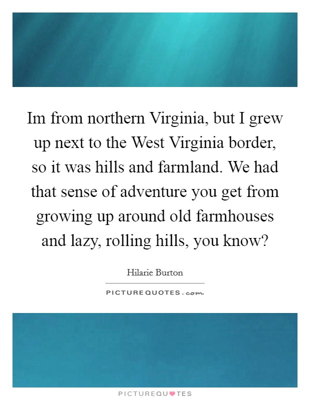 Im from northern Virginia, but I grew up next to the West Virginia border, so it was hills and farmland. We had that sense of adventure you get from growing up around old farmhouses and lazy, rolling hills, you know? Picture Quote #1
