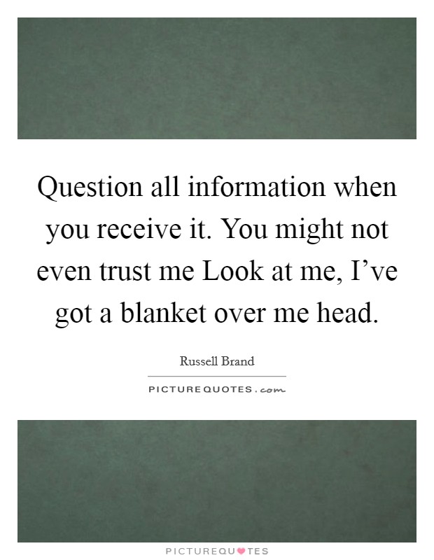 Question all information when you receive it. You might not even trust me Look at me, I've got a blanket over me head Picture Quote #1