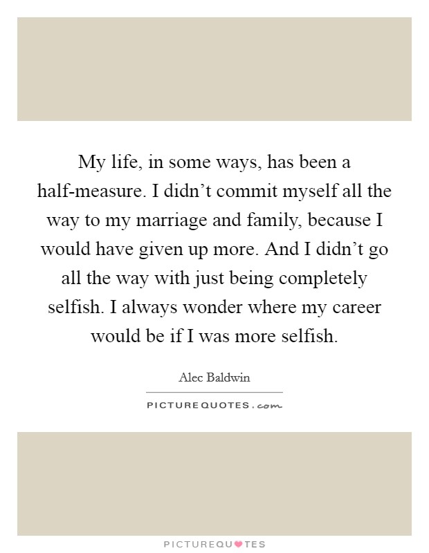 My life, in some ways, has been a half-measure. I didn't commit myself all the way to my marriage and family, because I would have given up more. And I didn't go all the way with just being completely selfish. I always wonder where my career would be if I was more selfish Picture Quote #1