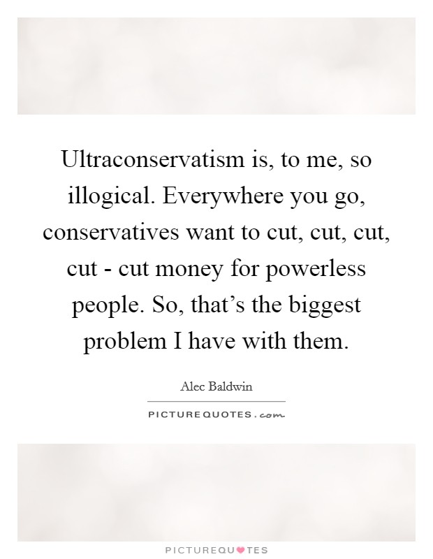 Ultraconservatism is, to me, so illogical. Everywhere you go, conservatives want to cut, cut, cut, cut - cut money for powerless people. So, that's the biggest problem I have with them Picture Quote #1
