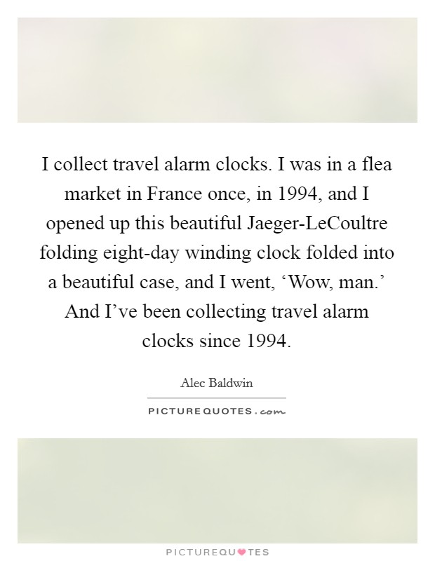 I collect travel alarm clocks. I was in a flea market in France once, in 1994, and I opened up this beautiful Jaeger-LeCoultre folding eight-day winding clock folded into a beautiful case, and I went, ‘Wow, man.' And I've been collecting travel alarm clocks since 1994 Picture Quote #1