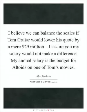 I believe we can balance the scales if Tom Cruise would lower his quote by a mere $29 million... I assure you my salary would not make a difference. My annual salary is the budget for Altoids on one of Tom’s movies Picture Quote #1