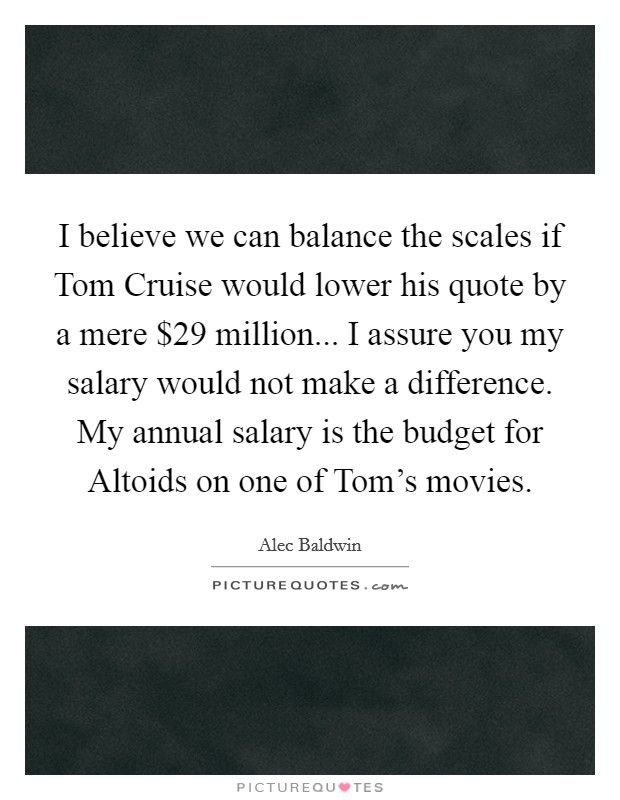 I believe we can balance the scales if Tom Cruise would lower his quote by a mere $29 million... I assure you my salary would not make a difference. My annual salary is the budget for Altoids on one of Tom's movies Picture Quote #1