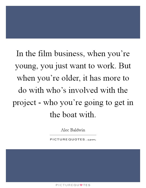 In the film business, when you’re young, you just want to work. But when you’re older, it has more to do with who’s involved with the project - who you’re going to get in the boat with Picture Quote #1