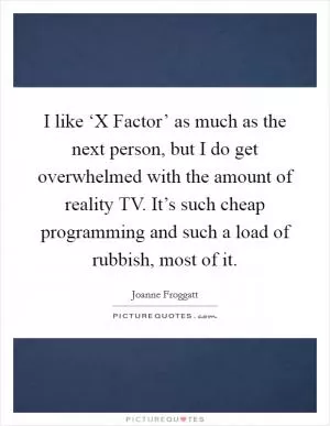I like ‘X Factor’ as much as the next person, but I do get overwhelmed with the amount of reality TV. It’s such cheap programming and such a load of rubbish, most of it Picture Quote #1
