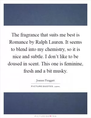 The fragrance that suits me best is Romance by Ralph Lauren. It seems to blend into my chemistry, so it is nice and subtle. I don’t like to be doused in scent. This one is feminine, fresh and a bit musky Picture Quote #1