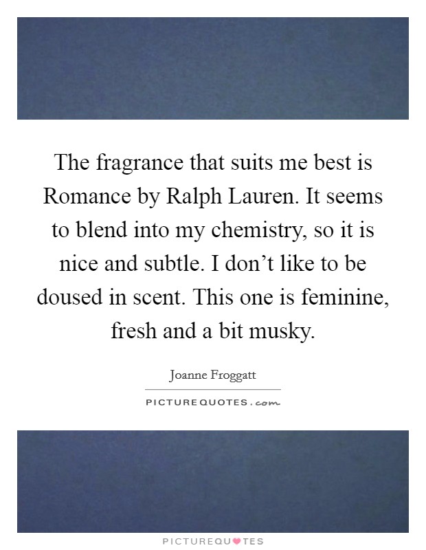 The fragrance that suits me best is Romance by Ralph Lauren. It seems to blend into my chemistry, so it is nice and subtle. I don't like to be doused in scent. This one is feminine, fresh and a bit musky Picture Quote #1