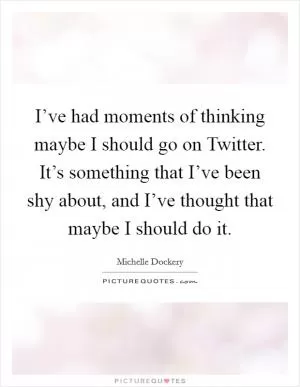 I’ve had moments of thinking maybe I should go on Twitter. It’s something that I’ve been shy about, and I’ve thought that maybe I should do it Picture Quote #1