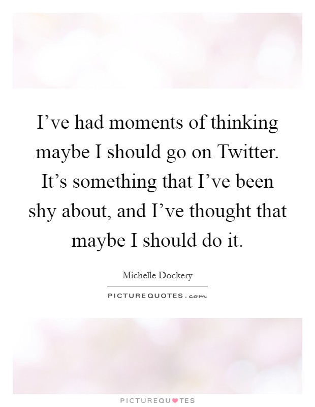 I've had moments of thinking maybe I should go on Twitter. It's something that I've been shy about, and I've thought that maybe I should do it Picture Quote #1