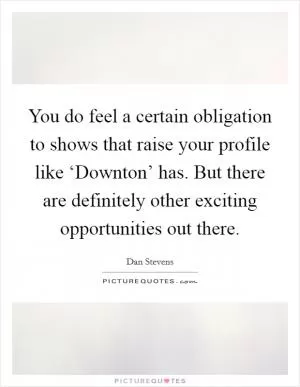 You do feel a certain obligation to shows that raise your profile like ‘Downton’ has. But there are definitely other exciting opportunities out there Picture Quote #1