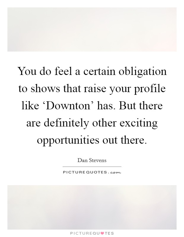 You do feel a certain obligation to shows that raise your profile like ‘Downton' has. But there are definitely other exciting opportunities out there Picture Quote #1
